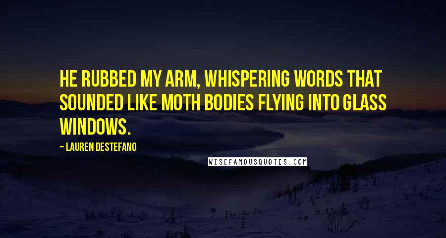 Lauren DeStefano Quotes: He rubbed my arm, whispering words that sounded like moth bodies flying into glass windows.