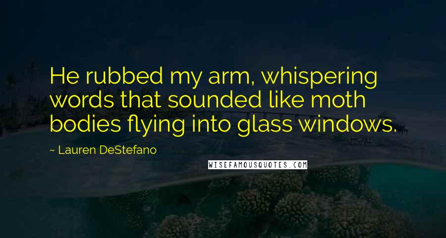 Lauren DeStefano Quotes: He rubbed my arm, whispering words that sounded like moth bodies flying into glass windows.