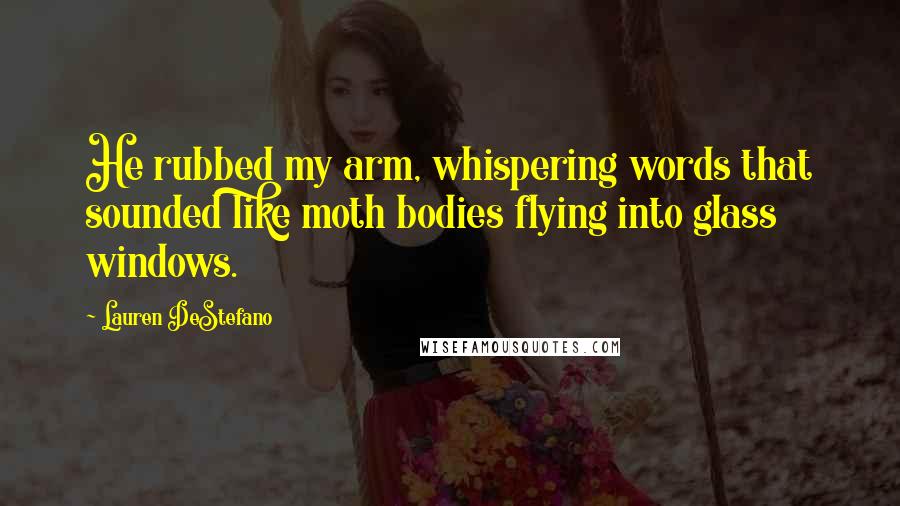 Lauren DeStefano Quotes: He rubbed my arm, whispering words that sounded like moth bodies flying into glass windows.