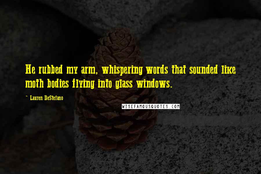 Lauren DeStefano Quotes: He rubbed my arm, whispering words that sounded like moth bodies flying into glass windows.