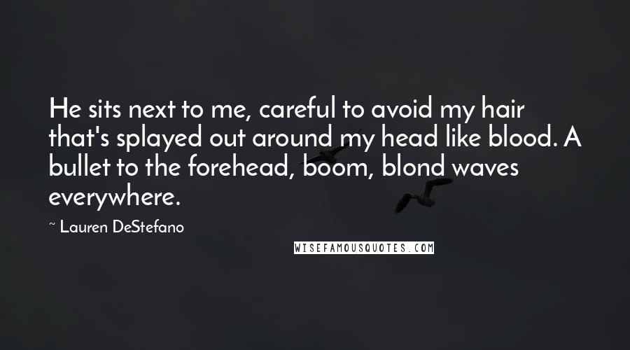 Lauren DeStefano Quotes: He sits next to me, careful to avoid my hair that's splayed out around my head like blood. A bullet to the forehead, boom, blond waves everywhere.