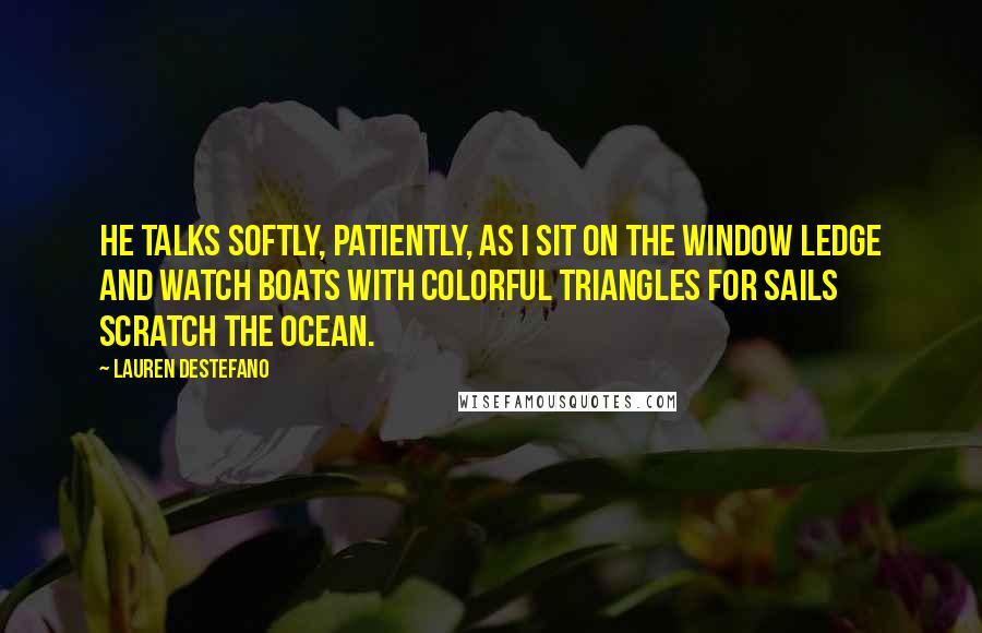 Lauren DeStefano Quotes: He talks softly, patiently, as I sit on the window ledge and watch boats with colorful triangles for sails scratch the ocean.