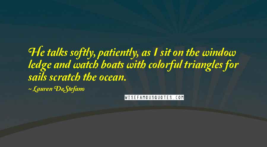 Lauren DeStefano Quotes: He talks softly, patiently, as I sit on the window ledge and watch boats with colorful triangles for sails scratch the ocean.