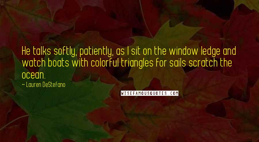 Lauren DeStefano Quotes: He talks softly, patiently, as I sit on the window ledge and watch boats with colorful triangles for sails scratch the ocean.