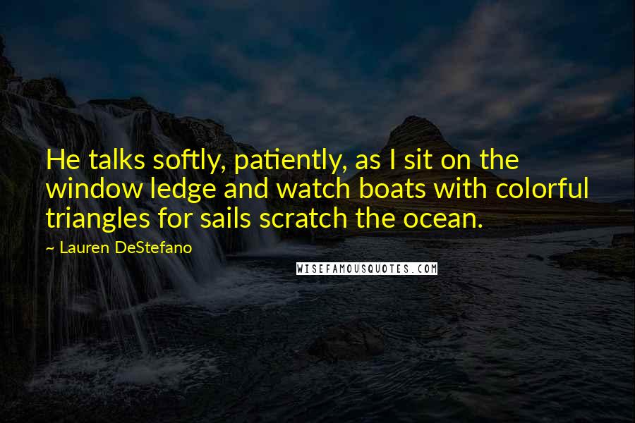 Lauren DeStefano Quotes: He talks softly, patiently, as I sit on the window ledge and watch boats with colorful triangles for sails scratch the ocean.