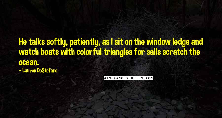 Lauren DeStefano Quotes: He talks softly, patiently, as I sit on the window ledge and watch boats with colorful triangles for sails scratch the ocean.
