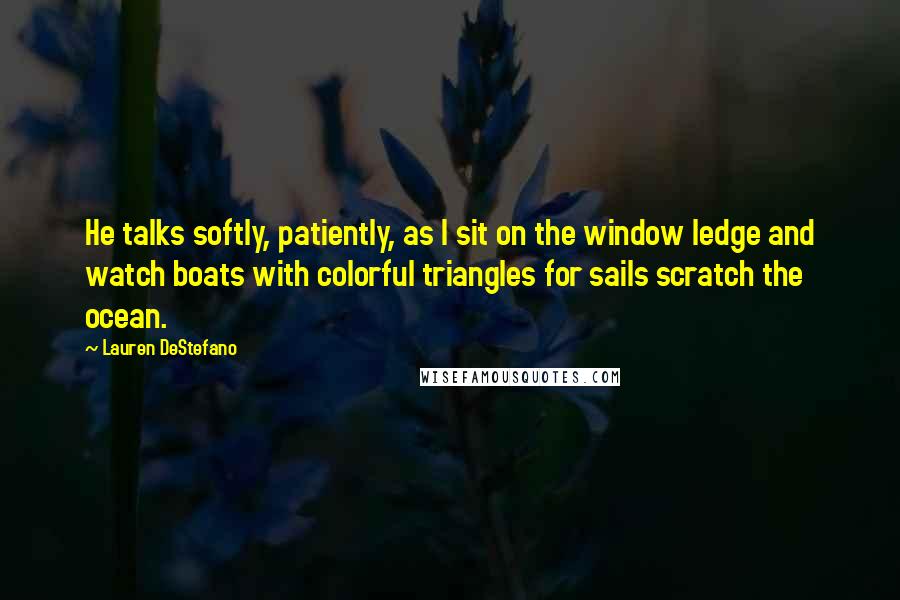 Lauren DeStefano Quotes: He talks softly, patiently, as I sit on the window ledge and watch boats with colorful triangles for sails scratch the ocean.