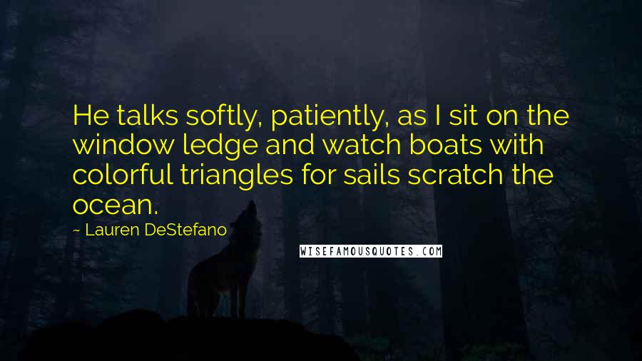Lauren DeStefano Quotes: He talks softly, patiently, as I sit on the window ledge and watch boats with colorful triangles for sails scratch the ocean.