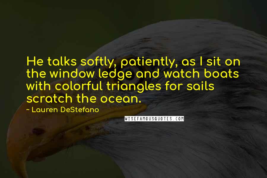 Lauren DeStefano Quotes: He talks softly, patiently, as I sit on the window ledge and watch boats with colorful triangles for sails scratch the ocean.