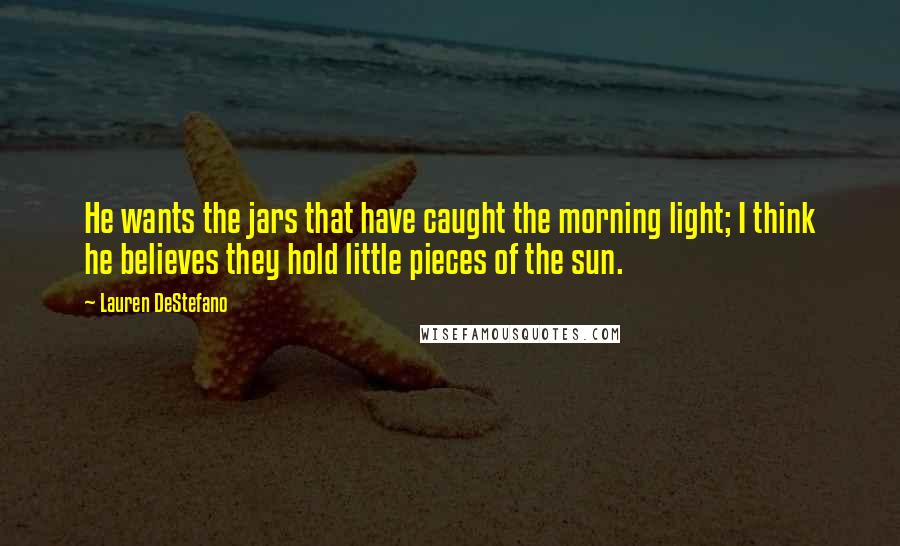 Lauren DeStefano Quotes: He wants the jars that have caught the morning light; I think he believes they hold little pieces of the sun.