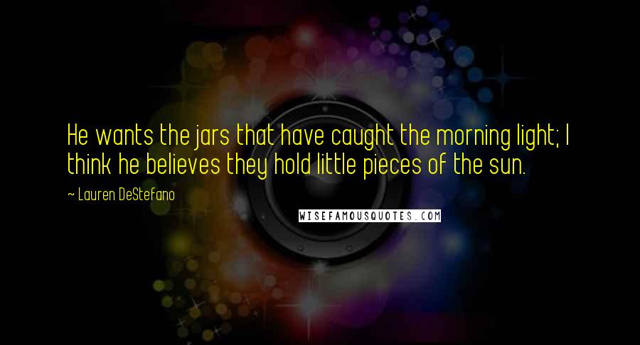 Lauren DeStefano Quotes: He wants the jars that have caught the morning light; I think he believes they hold little pieces of the sun.