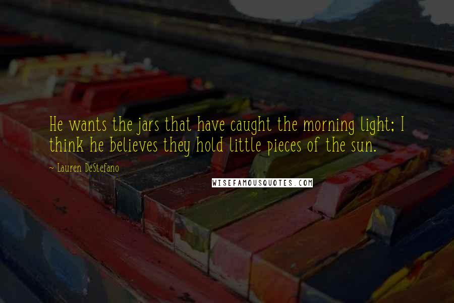 Lauren DeStefano Quotes: He wants the jars that have caught the morning light; I think he believes they hold little pieces of the sun.