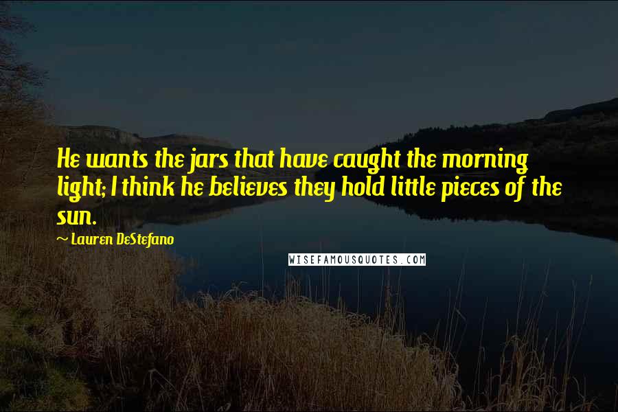 Lauren DeStefano Quotes: He wants the jars that have caught the morning light; I think he believes they hold little pieces of the sun.