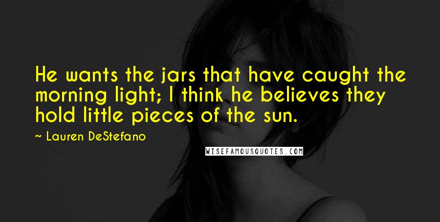 Lauren DeStefano Quotes: He wants the jars that have caught the morning light; I think he believes they hold little pieces of the sun.