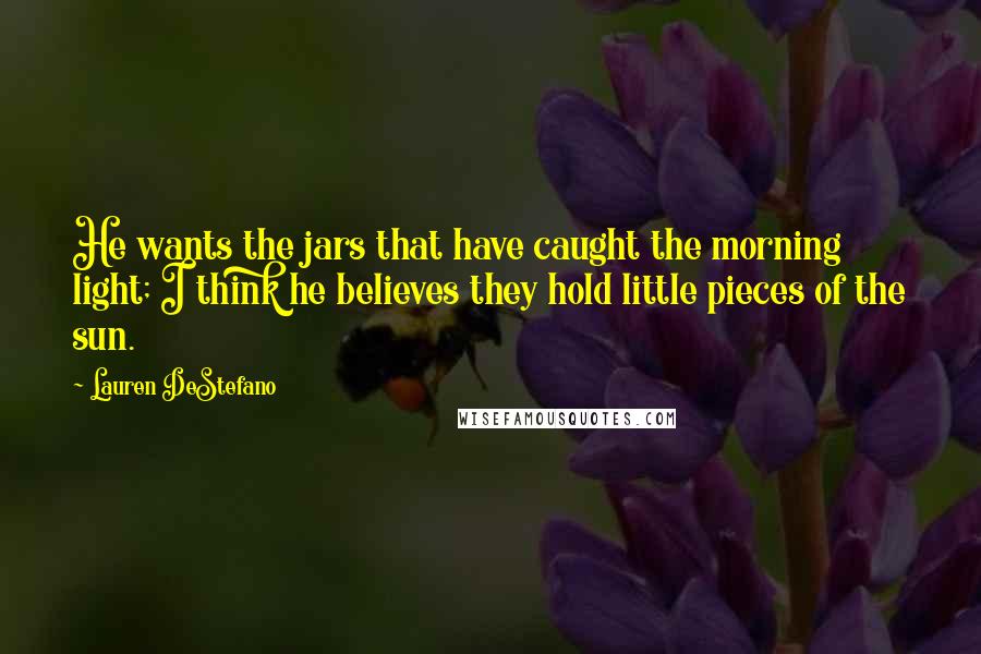 Lauren DeStefano Quotes: He wants the jars that have caught the morning light; I think he believes they hold little pieces of the sun.