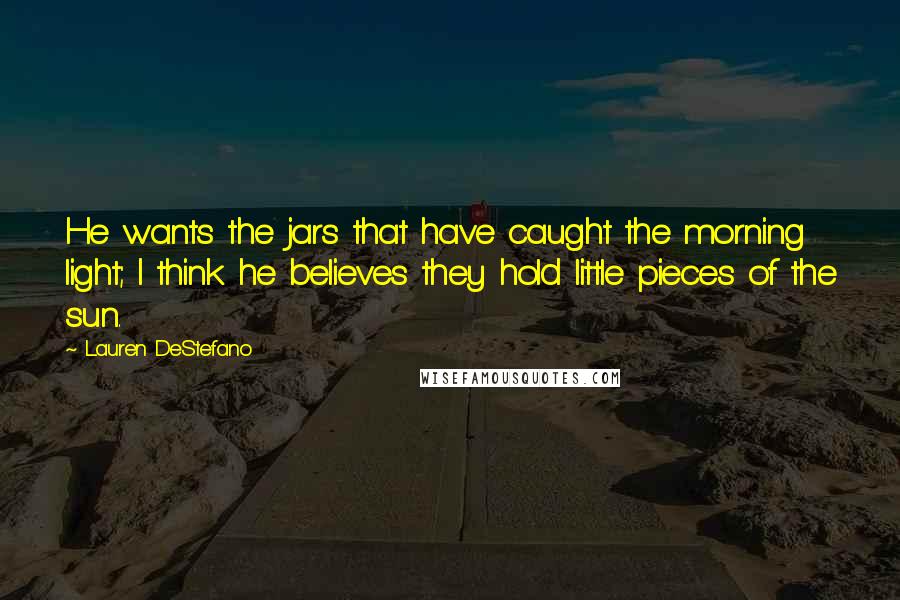 Lauren DeStefano Quotes: He wants the jars that have caught the morning light; I think he believes they hold little pieces of the sun.