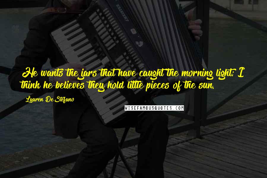 Lauren DeStefano Quotes: He wants the jars that have caught the morning light; I think he believes they hold little pieces of the sun.