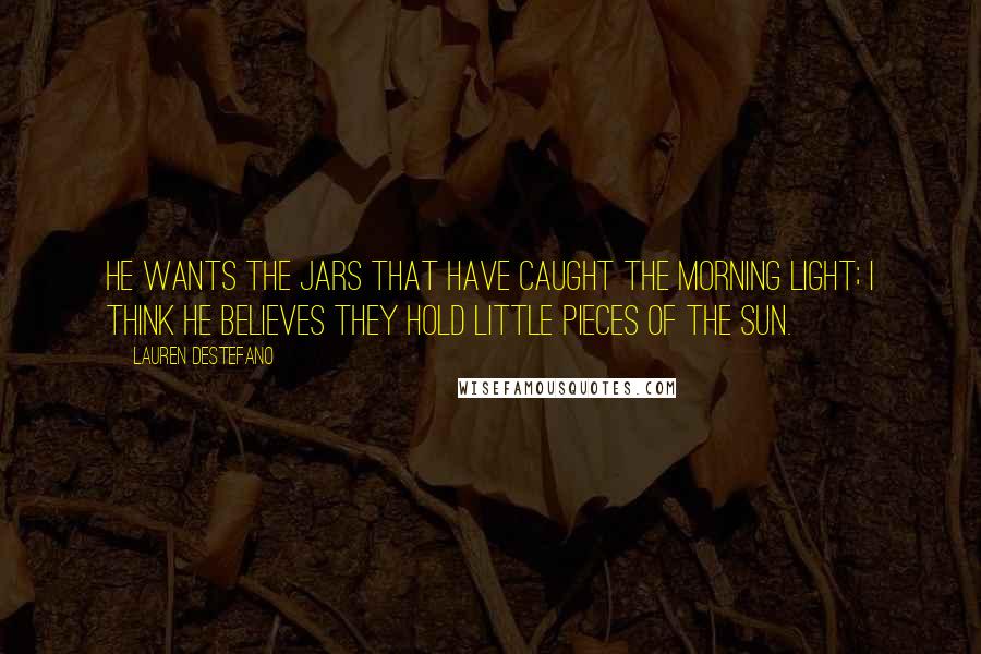 Lauren DeStefano Quotes: He wants the jars that have caught the morning light; I think he believes they hold little pieces of the sun.