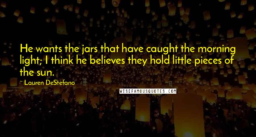 Lauren DeStefano Quotes: He wants the jars that have caught the morning light; I think he believes they hold little pieces of the sun.