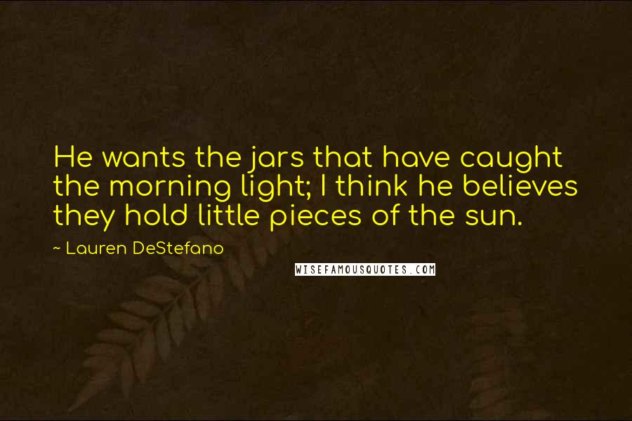 Lauren DeStefano Quotes: He wants the jars that have caught the morning light; I think he believes they hold little pieces of the sun.