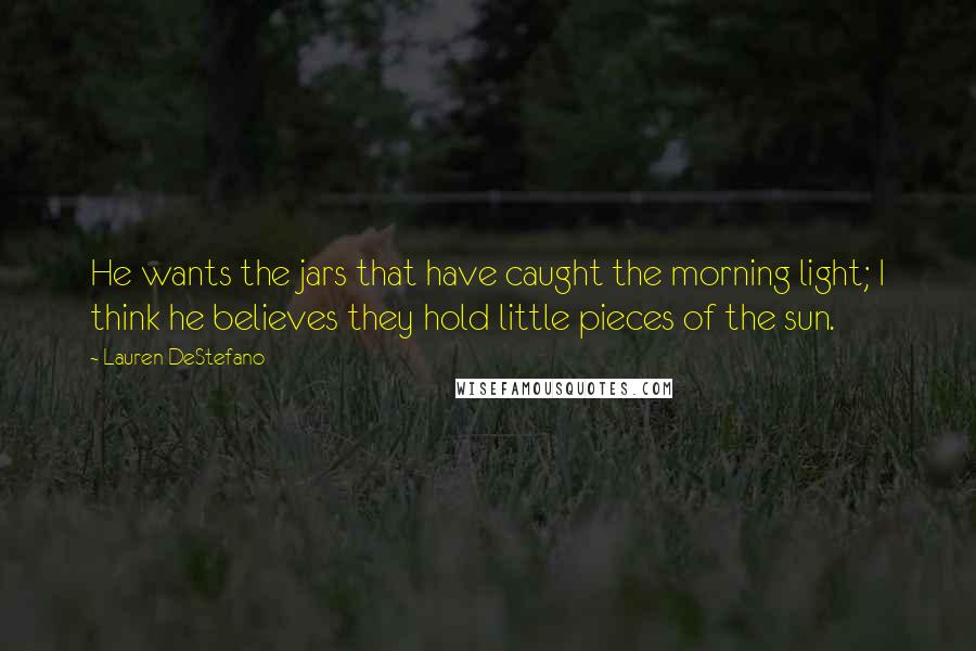 Lauren DeStefano Quotes: He wants the jars that have caught the morning light; I think he believes they hold little pieces of the sun.