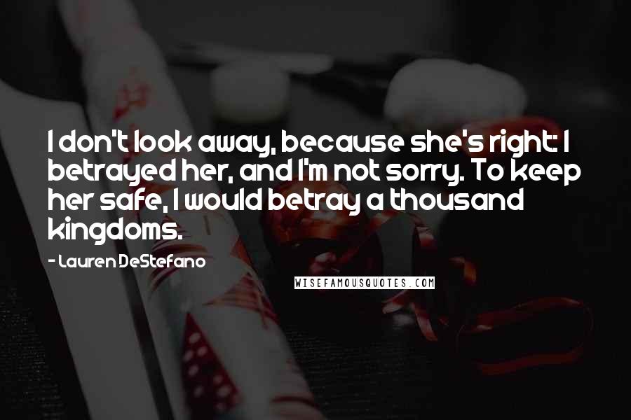 Lauren DeStefano Quotes: I don't look away, because she's right: I betrayed her, and I'm not sorry. To keep her safe, I would betray a thousand kingdoms.