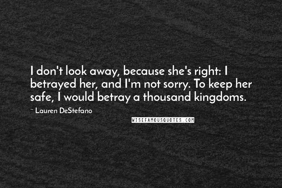 Lauren DeStefano Quotes: I don't look away, because she's right: I betrayed her, and I'm not sorry. To keep her safe, I would betray a thousand kingdoms.