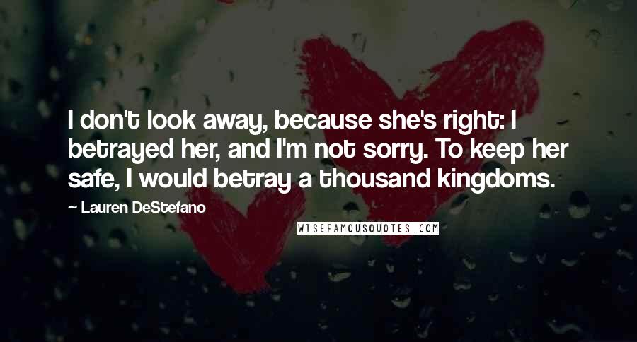 Lauren DeStefano Quotes: I don't look away, because she's right: I betrayed her, and I'm not sorry. To keep her safe, I would betray a thousand kingdoms.