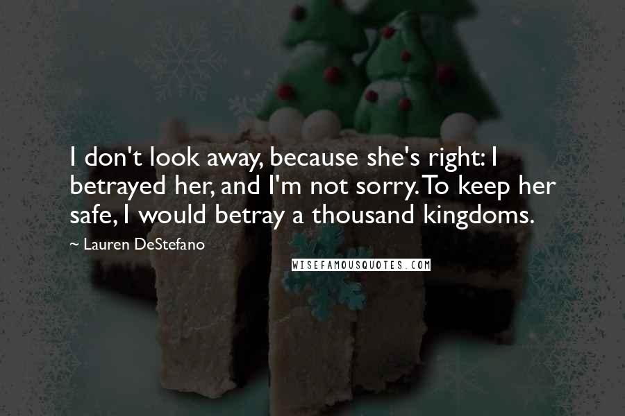 Lauren DeStefano Quotes: I don't look away, because she's right: I betrayed her, and I'm not sorry. To keep her safe, I would betray a thousand kingdoms.
