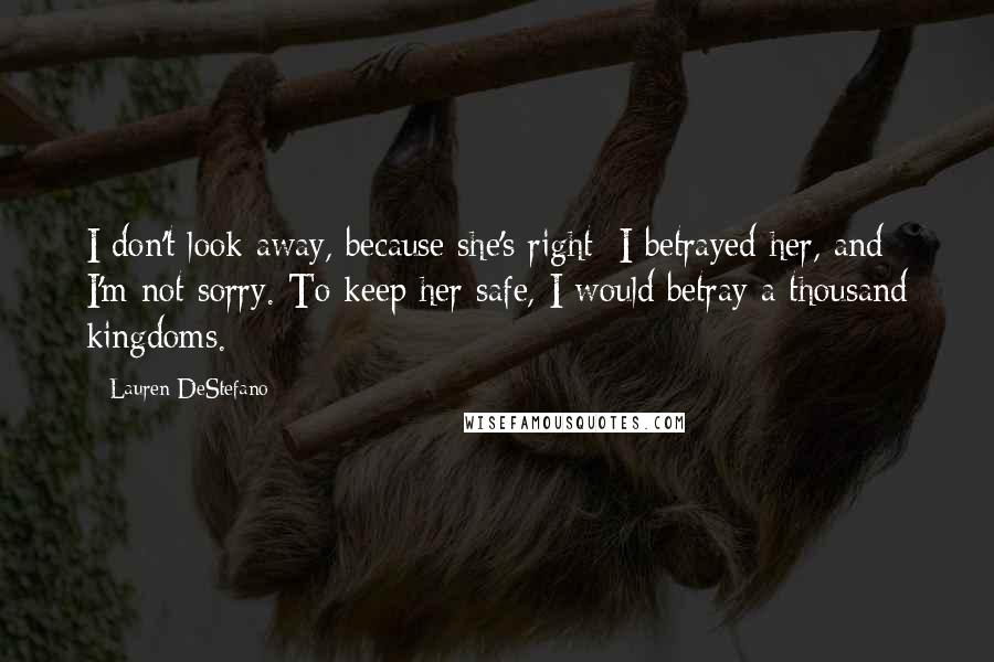Lauren DeStefano Quotes: I don't look away, because she's right: I betrayed her, and I'm not sorry. To keep her safe, I would betray a thousand kingdoms.