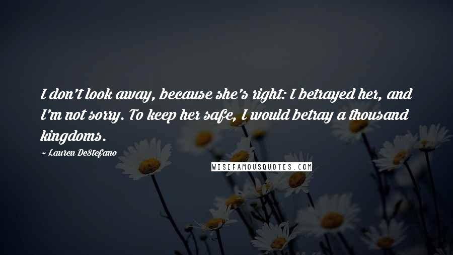 Lauren DeStefano Quotes: I don't look away, because she's right: I betrayed her, and I'm not sorry. To keep her safe, I would betray a thousand kingdoms.