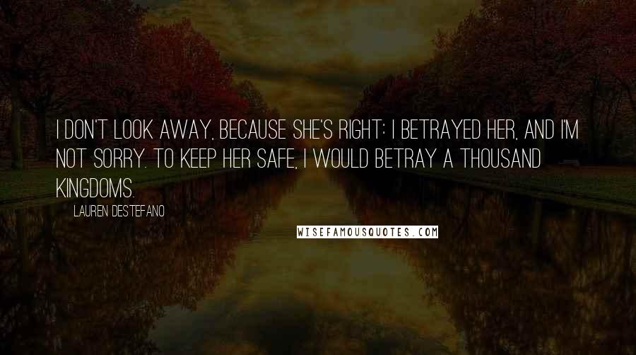 Lauren DeStefano Quotes: I don't look away, because she's right: I betrayed her, and I'm not sorry. To keep her safe, I would betray a thousand kingdoms.