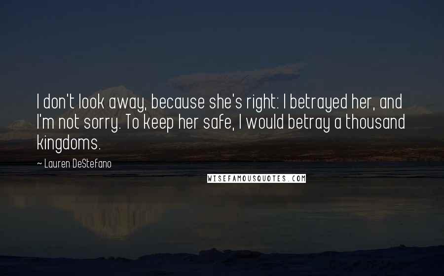 Lauren DeStefano Quotes: I don't look away, because she's right: I betrayed her, and I'm not sorry. To keep her safe, I would betray a thousand kingdoms.