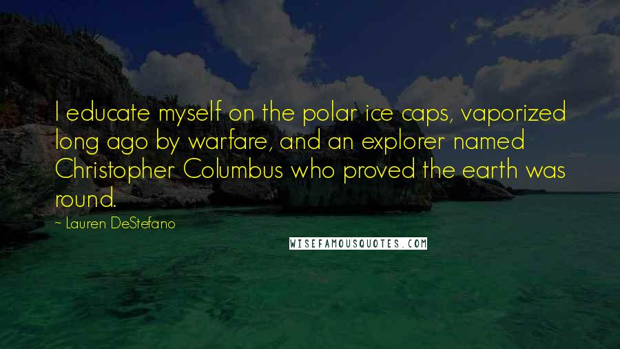 Lauren DeStefano Quotes: I educate myself on the polar ice caps, vaporized long ago by warfare, and an explorer named Christopher Columbus who proved the earth was round.