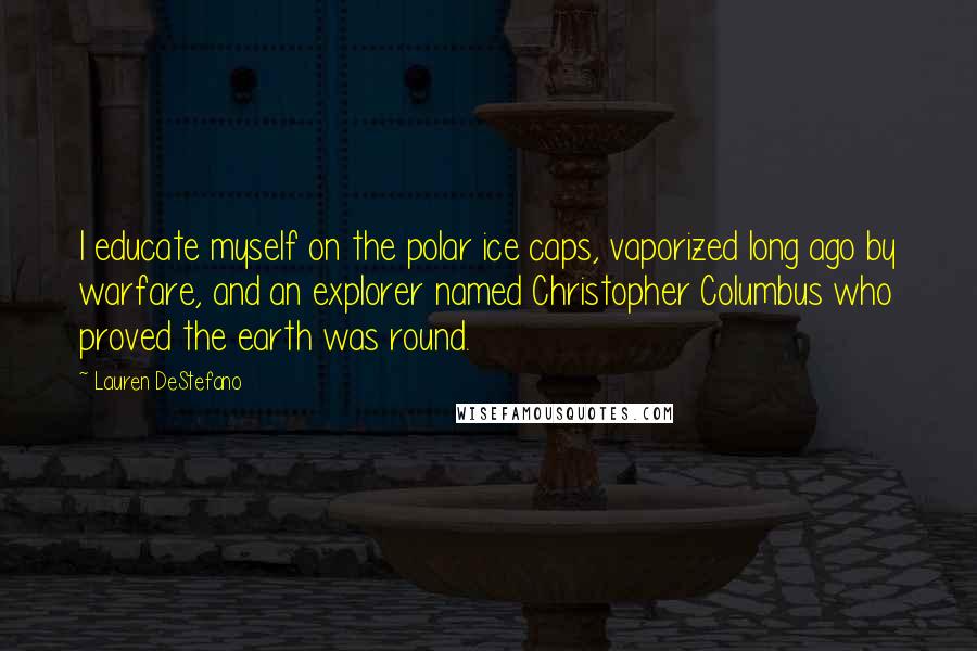 Lauren DeStefano Quotes: I educate myself on the polar ice caps, vaporized long ago by warfare, and an explorer named Christopher Columbus who proved the earth was round.