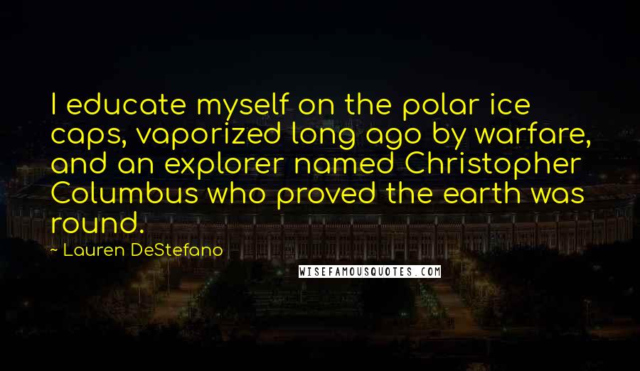 Lauren DeStefano Quotes: I educate myself on the polar ice caps, vaporized long ago by warfare, and an explorer named Christopher Columbus who proved the earth was round.