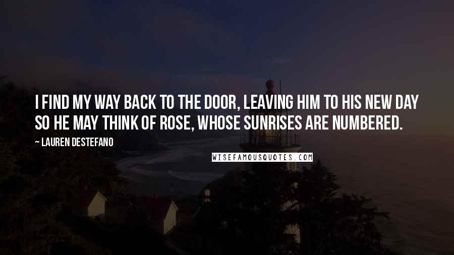 Lauren DeStefano Quotes: I find my way back to the door, leaving him to his new day so he may think of Rose, whose sunrises are numbered.