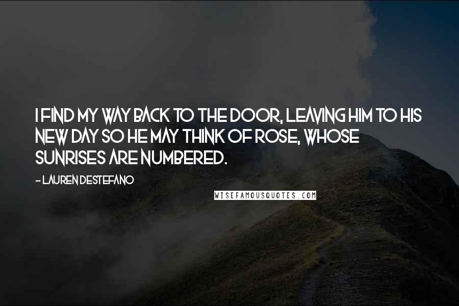 Lauren DeStefano Quotes: I find my way back to the door, leaving him to his new day so he may think of Rose, whose sunrises are numbered.