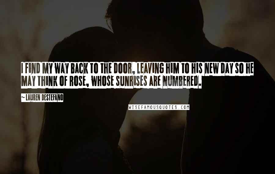 Lauren DeStefano Quotes: I find my way back to the door, leaving him to his new day so he may think of Rose, whose sunrises are numbered.