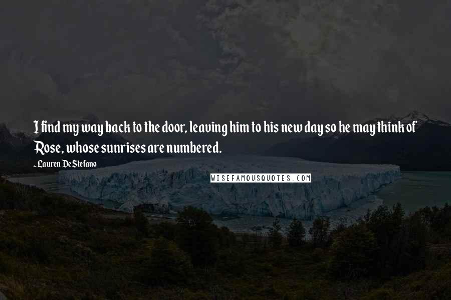 Lauren DeStefano Quotes: I find my way back to the door, leaving him to his new day so he may think of Rose, whose sunrises are numbered.