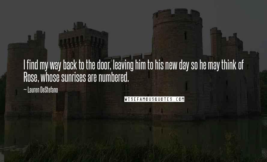 Lauren DeStefano Quotes: I find my way back to the door, leaving him to his new day so he may think of Rose, whose sunrises are numbered.