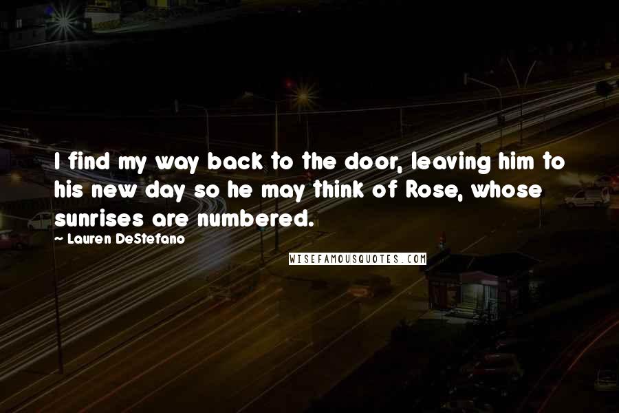 Lauren DeStefano Quotes: I find my way back to the door, leaving him to his new day so he may think of Rose, whose sunrises are numbered.
