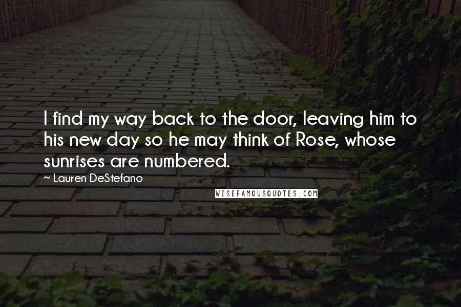 Lauren DeStefano Quotes: I find my way back to the door, leaving him to his new day so he may think of Rose, whose sunrises are numbered.