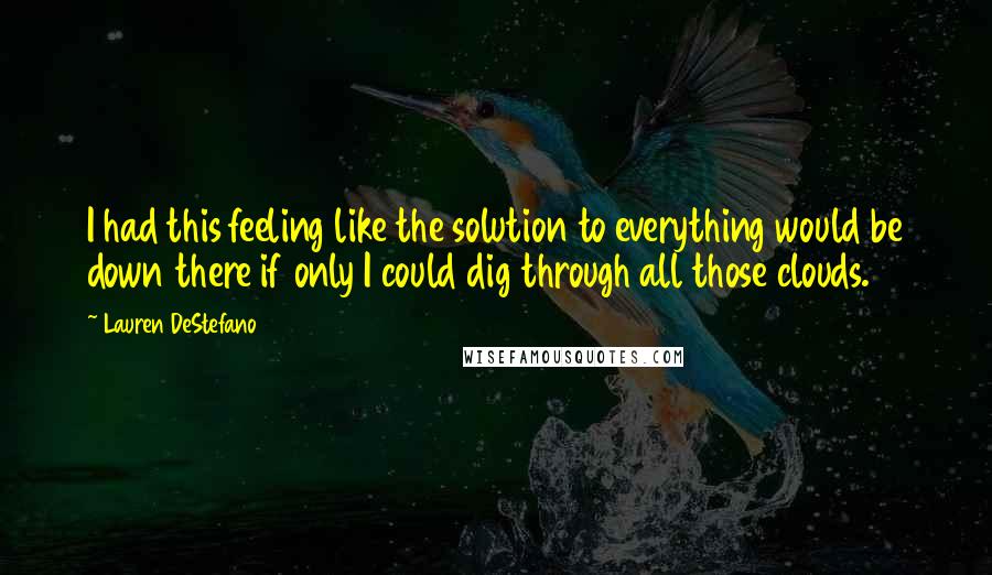 Lauren DeStefano Quotes: I had this feeling like the solution to everything would be down there if only I could dig through all those clouds.