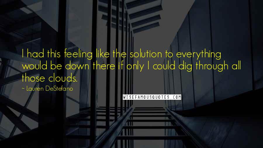 Lauren DeStefano Quotes: I had this feeling like the solution to everything would be down there if only I could dig through all those clouds.