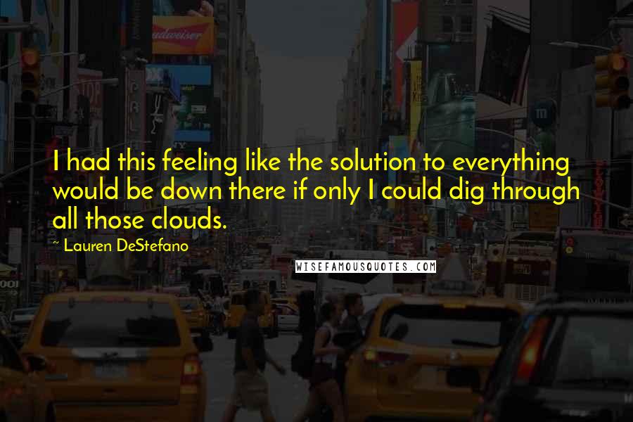 Lauren DeStefano Quotes: I had this feeling like the solution to everything would be down there if only I could dig through all those clouds.