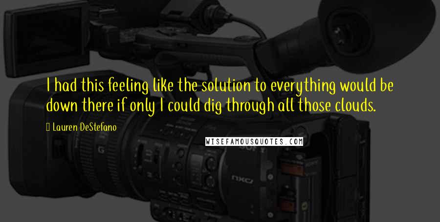 Lauren DeStefano Quotes: I had this feeling like the solution to everything would be down there if only I could dig through all those clouds.