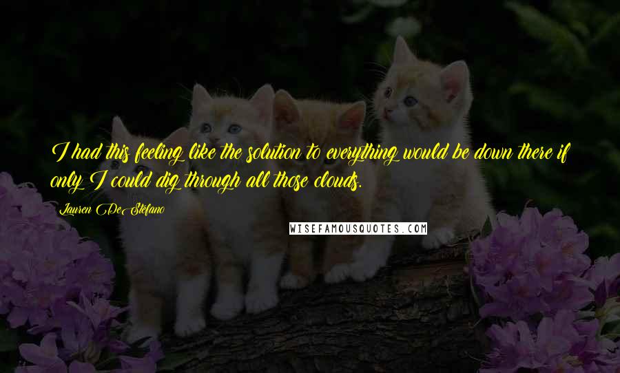 Lauren DeStefano Quotes: I had this feeling like the solution to everything would be down there if only I could dig through all those clouds.