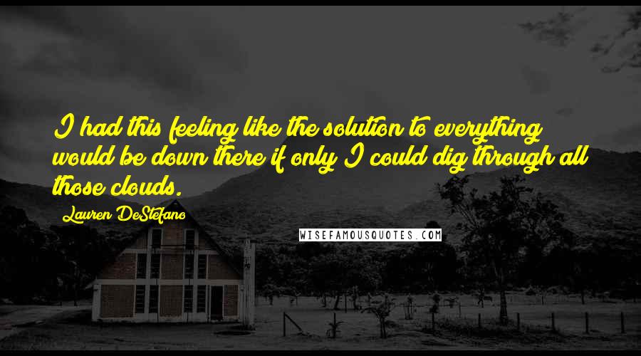 Lauren DeStefano Quotes: I had this feeling like the solution to everything would be down there if only I could dig through all those clouds.