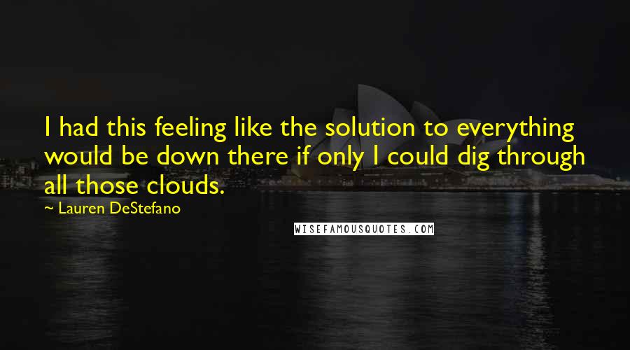 Lauren DeStefano Quotes: I had this feeling like the solution to everything would be down there if only I could dig through all those clouds.